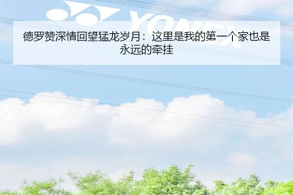 德罗赞深情回望猛龙岁月：这里是我的第一个家也是永远的牵挂